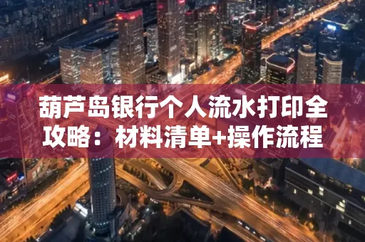 葫芦岛银行个人流水打印全攻略:材料清单+操作流程+避坑指南